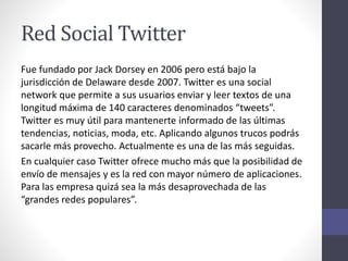 Red Social Twitter
Fue fundado por Jack Dorsey en 2006 pero está bajo la
jurisdicción de Delaware desde 2007. Twitter es una social
network que permite a sus usuarios enviar y leer textos de una
longitud máxima de 140 caracteres denominados “tweets”.
Twitter es muy útil para mantenerte informado de las últimas
tendencias, noticias, moda, etc. Aplicando algunos trucos podrás
sacarle más provecho. Actualmente es una de las más seguidas.
En cualquier caso Twitter ofrece mucho más que la posibilidad de
envío de mensajes y es la red con mayor número de aplicaciones.
Para las empresa quizá sea la más desaprovechada de las
“grandes redes populares”.
 