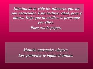 Elimina de tu vida los números que no son esenciales. Esto incluye, edad, peso y altura. Deja que tu médico se preocupe por ellos.  Para eso le pagas.  Mantén amistades alegres.  Los gruñones te bajan el ánimo.  