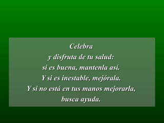 Celebra  y disfruta de tu salud:  si es buena, mantenla así.  Y si es inestable, mejórala.  Y si no está en tus manos mejorarla,  busca ayuda.  