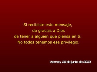 Si recibiste este mensaje,  da gracias a Dios de tener a alguien que piensa en ti.  No todos tenemos ese privilegio. viernes, 26 de junio de 2009 