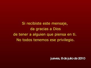 Si recibiste este mensaje,  da gracias a Dios de tener a alguien que piensa en ti.  No todos tenemos ese privilegio. jueves, 8 de julio de 2010 