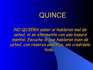 QUINCE NO QUIERA saber si hablaron mal de usted, ni se atormente con esa basura mental. Escuche lo que hablaron bien de usted, con reserva analítica, sin creérselo todo.  