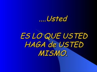 ....Usted  ES LO QUE USTED HAGA de USTED MISMO.  