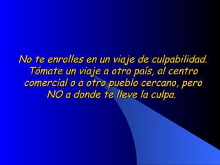 No te enrolles en un viaje de culpabilidad. Tómate un viaje a otro país, al centro comercial o a otro pueblo cercano, pero NO a donde te lleve la culpa.  