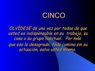 CINCO OLVÍDESE de una vez por todas de que usted es indispensable en su  trabajo, su casa o su grupo habitual.  Por más  que eso le desagrade, todo camina sin su actuación, salvo usted mismo.  