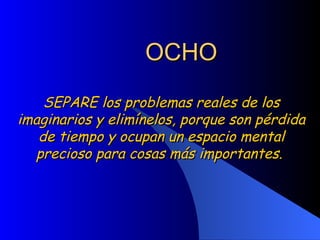 OCHO SEPARE los problemas reales de los imaginarios y elimínelos, porque son pérdida de tiempo y ocupan un espacio mental precioso para cosas más importantes.  