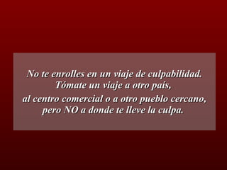 No te enrolles en un viaje de culpabilidad. Tómate un viaje a otro país,  al centro comercial o a otro pueblo cercano, pero NO a donde te lleve la culpa.  