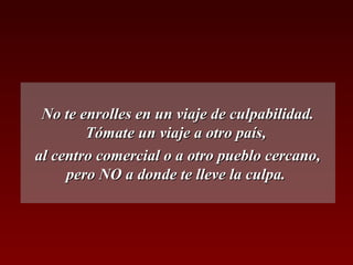 No te enrolles en un viaje de culpabilidad.
        Tómate un viaje a otro país,
al centro comercial o a otro pueblo cercano,
     pero NO a donde te lleve la culpa.
 