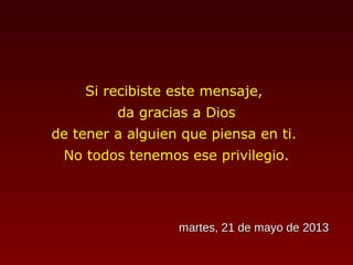 Si recibiste este mensaje,
da gracias a Dios
de tener a alguien que piensa en ti.
No todos tenemos ese privilegio.
martes, 21 de mayo de 2013martes, 21 de mayo de 2013
 