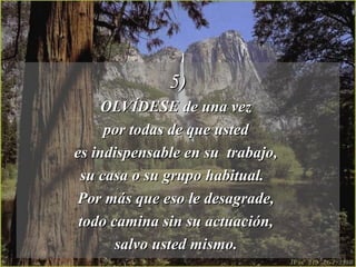 5)5)
OLVÍDESE de una vezOLVÍDESE de una vez
por todas de que ustedpor todas de que usted
es indispensable en su trabajo,es indispensable en su trabajo,
su casa o su grupo habitual.su casa o su grupo habitual.
Por más que eso le desagrade,Por más que eso le desagrade,
todo camina sin su actuación,todo camina sin su actuación,
salvo usted mismo.salvo usted mismo.
 