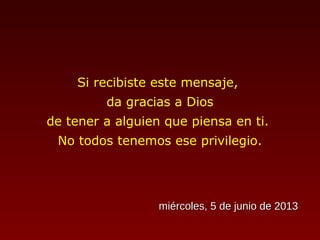 Si recibiste este mensaje,
da gracias a Dios
de tener a alguien que piensa en ti.
No todos tenemos ese privilegio.
miércoles, 5 de junio de 2013miércoles, 5 de junio de 2013
 