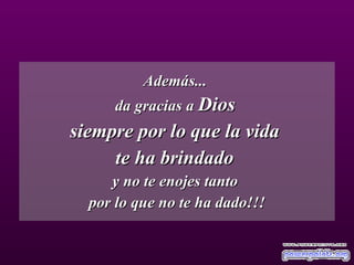 Además...  da gracias a  Dios   siempre por lo que la vida  te ha brindado  y no te enojes tanto  por lo que no te ha dado!!! 
