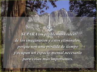 8)8)
SEPARA los problemas realesSEPARA los problemas reales
de los imaginarios y éstos elimínalos,de los imaginarios y éstos elimínalos,
porque son una pérdida de tiempoporque son una pérdida de tiempo
y ocupan un espacio mental necesarioy ocupan un espacio mental necesario
para cosas más importantes.para cosas más importantes.
 