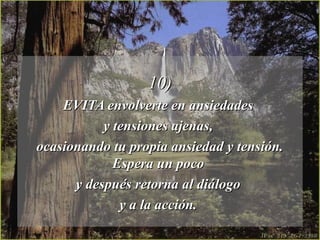 10)10)
EVITA envolverte en ansiedadesEVITA envolverte en ansiedades
y tensiones ajenas,y tensiones ajenas,
ocasionando tu propia ansiedad y tensión.ocasionando tu propia ansiedad y tensión.
Espera un pocoEspera un poco
y después retorna al diálogoy después retorna al diálogo
y a la acción.y a la acción.
 