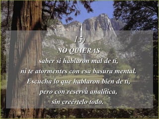 15)15)
NO QUIERASNO QUIERAS
saber si hablaron mal de tí,saber si hablaron mal de tí,
ni te atormentes con esa basura mental.ni te atormentes con esa basura mental.
Escucha lo que hablaron bien de tí,Escucha lo que hablaron bien de tí,
pero con reserva analítica,pero con reserva analítica,
sin creértelo todo.sin creértelo todo.
 
