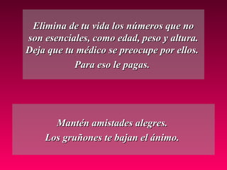 Elimina de tu vida los números que noElimina de tu vida los números que no
son esenciales, como edad, peso y altura.son esenciales, como edad, peso y altura.
Deja que tu médico se preocupe por ellos.Deja que tu médico se preocupe por ellos.
Para eso le pagas.Para eso le pagas.
Mantén amistades alegres.Mantén amistades alegres.
Los gruñones te bajan el ánimo.Los gruñones te bajan el ánimo.
 