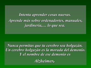 Intenta aprender cosas nuevas.Intenta aprender cosas nuevas.
Aprende más sobre ordenadortes, manuales,Aprende más sobre ordenadortes, manuales,
jardinería,… lo que sea.jardinería,… lo que sea.
Nunca permitas que tu cerebro sea holgazán.Nunca permitas que tu cerebro sea holgazán.
Un cerebro holgazán es la morada del demonio.Un cerebro holgazán es la morada del demonio.
Y el nombre de ese demonio esY el nombre de ese demonio es
AlzheimerAlzheimer..
 