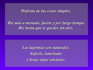 Disfruta de las cosas simples.Disfruta de las cosas simples.
Ríe más a menudo, fuerte y por largo tiempo.Ríe más a menudo, fuerte y por largo tiempo.
Ríe hasta que te quedes sin aire.Ríe hasta que te quedes sin aire.
Las lágrimas son naturales.Las lágrimas son naturales.
Súfrelo, laméntaloSúfrelo, laméntalo
y luego sigue adelante.y luego sigue adelante.
 