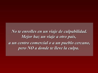 No te enrolles en un viaje de culpabilidad.No te enrolles en un viaje de culpabilidad.
Mejor haz un viaje a otro país,Mejor haz un viaje a otro país,
a un centro comercial o a un pueblo cercano,a un centro comercial o a un pueblo cercano,
pero NO a donde te lleve la culpa.pero NO a donde te lleve la culpa.
 