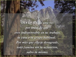 5)5)
OLVÍDATE de una vezOLVÍDATE de una vez
por todas de quepor todas de que
eres indispensable en tu trabajo,eres indispensable en tu trabajo,
tu casa o tu grupo habitual.tu casa o tu grupo habitual.
Por más que ello te desagrade,Por más que ello te desagrade,
todo camina sin tu actuación,todo camina sin tu actuación,
salvo tú mismo.salvo tú mismo.
 