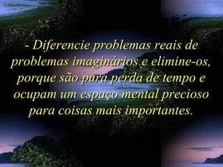 - Diferencie problemas reais de- Diferencie problemas reais de
problemas imaginários e elimine-os,problemas imaginários e elimine-os,
porque são pura perda de tempo eporque são pura perda de tempo e
ocupam um espaço mental preciosoocupam um espaço mental precioso
para coisas mais importantes.para coisas mais importantes.
 