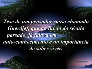 Tese de um pensador russo chamadoTese de um pensador russo chamado
Guerdjef, que no início do séculoGuerdjef, que no início do século
passado, já falava empassado, já falava em
auto-conhecimento e na importânciaauto-conhecimento e na importância
de saber viver.de saber viver.
 