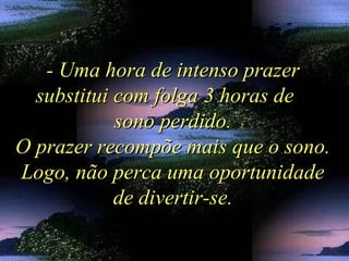 - Uma hora de intenso prazer- Uma hora de intenso prazer
substitui com folga 3 horas desubstitui com folga 3 horas de
sono perdido.sono perdido.
O prazer recompõe mais que o sono.O prazer recompõe mais que o sono.
Logo, não perca uma oportunidadeLogo, não perca uma oportunidade
de divertir-se.de divertir-se.
 