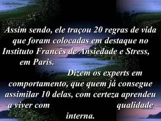 Assim sendo, ele traçou 20 regras de vidaAssim sendo, ele traçou 20 regras de vida
que foram colocadas em destaque noque foram colocadas em destaque no
Instituto Francês de Ansiedade e Stress,Instituto Francês de Ansiedade e Stress,
em Paris.em Paris.
Dizem os experts emDizem os experts em
comportamento, que quem já conseguecomportamento, que quem já consegue
assimilar 10 delas, com certeza aprendeuassimilar 10 delas, com certeza aprendeu
a viver com qualidadea viver com qualidade
interna.interna.
 