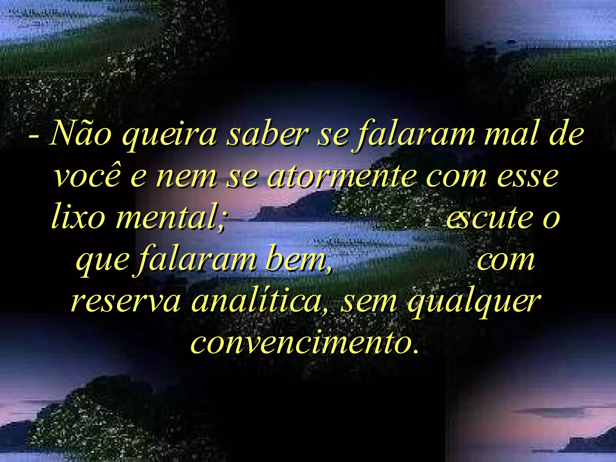 - Não queira saber se falaram mal de você e nem se atormente com esse lixo mental;  escute o que falaram bem,  com reserva analítica, sem qualquer convencimento. 
