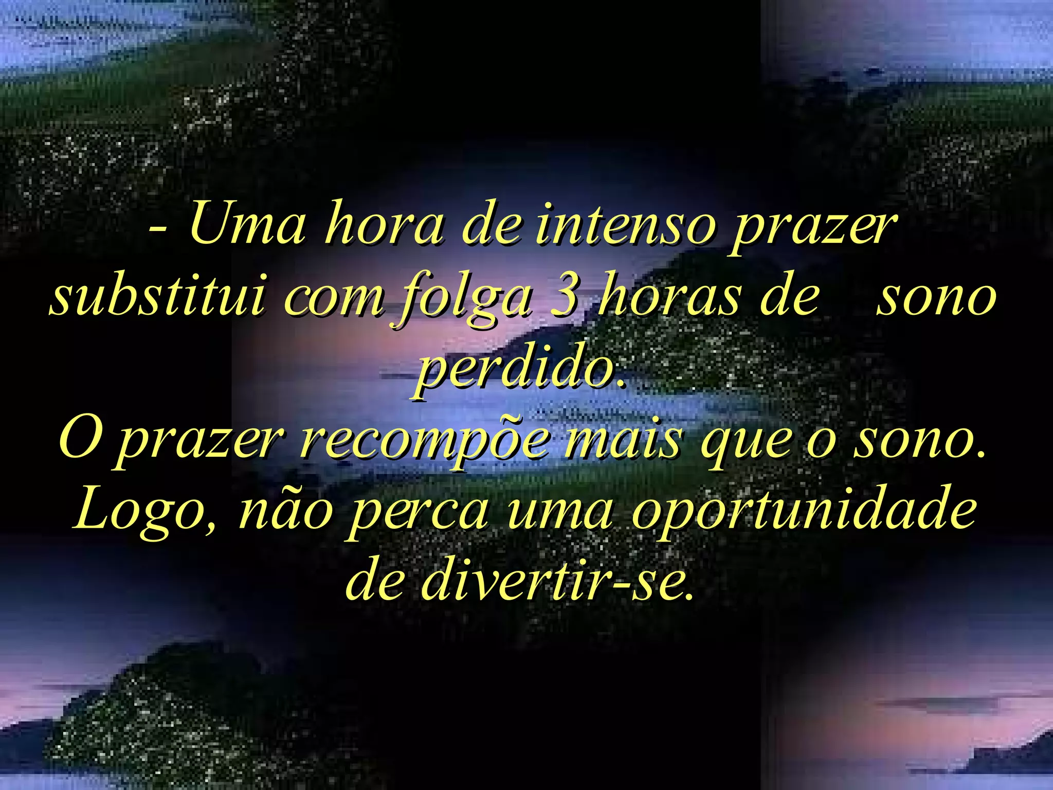 - Uma hora de intenso prazer substitui com folga 3 horas de  sono perdido. O prazer recompõe mais que o sono. Logo, não perca uma oportunidade de divertir-se. 
