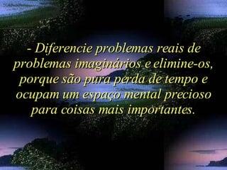 - Diferencie problemas reais de problemas imaginários e elimine-os, porque são pura perda de tempo e ocupam um espaço mental precioso para coisas mais importantes. 