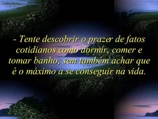 - Tente descobrir o prazer de fatos cotidianos como dormir, comer e tomar banho, sem também achar que é o máximo a se conseguir na vida. 
