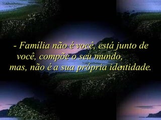 - Família não é você, está junto de você, compõe o seu mundo,  mas, não é a sua própria identidade. 