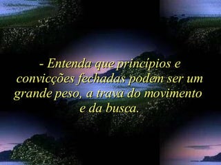 - Entenda que princípios e convicções fechadas podem ser um grande peso, a trava do movimento  e da busca. 
