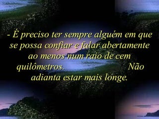 - É preciso ter sempre alguém em que se possa confiar e falar abertamente ao menos num raio de cem quilômetros.  Não adianta estar mais longe. 