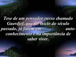 Tese de um pensador russo chamado Guerdjef, que no início do século passado, já falava em  auto-conhecimento e na importância de saber viver. 