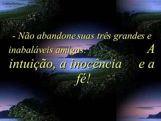 - Não abandone suas três grandes e inabaláveis amigas:  A intuição, a inocência  e a  fé! 