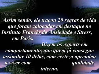 Assim sendo, ele traçou 20 regras de vida que foram colocadas em destaque no Instituto Francês de Ansiedade e Stress,  em Paris.  Dizem os experts em comportamento, que quem já consegue assimilar 10 delas, com certeza aprendeu a viver com  qualidade interna. 