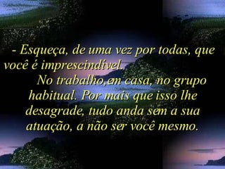 - Esqueça, de uma vez por todas, que você é imprescindível.  No trabalho,em casa, no grupo habitual. Por mais que isso lhe desagrade, tudo anda sem a sua atuação, a não ser você mesmo. 