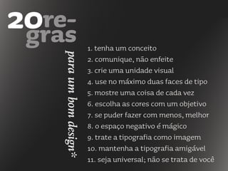 1. tenha um conceito
2. comunique, não enfeite
3. crie uma unidade visual
4. use no máximo duas faces de tipo
5. mostre uma coisa de cada vez
6. escolha as cores com um objetivo
7. se puder fazer com menos, melhor
8. o espaço negativo é mágico
9. trate a tipografia como imagem
10. mantenha a tipografia amigável
11. seja universal; não se trata de você
paraumbomdesign*
 