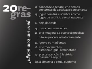 12. condense e separe: crie ritmos
emtermosdedensidadeearejamento
13. jogue com luz e sombras como
fogos de artifício e o sol nascente
14. seja decidido
15. meça com seus olhos
16. crie imagens de que você precisa;
não as procure aleatoreamente
17. ignore os modismos
18. crie movimentos!
estático é igual à monótono
19. preste atenção à história,
mas não a repita
20. a simetria é o mal supremo
paraumbomdesign*
 