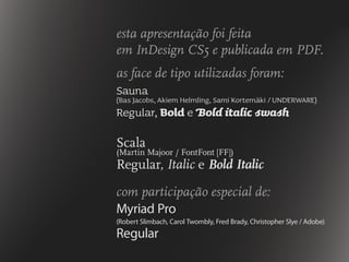 esta apresentação foi feita
em InDesign CS5 e publicada em PDF.
as face de tipo utilizadas foram:
Sauna
(Bas Jacobs, Akiem Helmling, Sami Kortemäki / UNDERWARE)
Regular, Bold e Bold italic swash
Scala
(Martin Majoor / FontFont [FF])
Regular, Italic e Bold Italic
com participação especial de:
Myriad Pro
(Robert Slimbach, Carol Twombly, Fred Brady, Christopher Slye / Adobe)
Regular
 