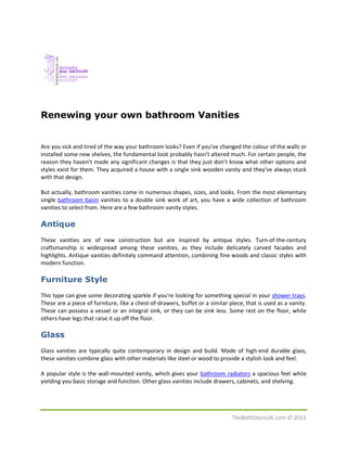 Renewing your own bathroom Vanities


Are you sick and tired of the way your bathroom looks? Even if you’ve changed the colour of the walls or
installed some new shelves, the fundamental look probably hasn’t altered much. For certain people, the
reason they haven't made any significant changes is that they just don’t know what other options and
styles exist for them. They acquired a house with a single sink wooden vanity and they've always stuck
with that design.

But actually, bathroom vanities come in numerous shapes, sizes, and looks. From the most elementary
single bathroom basin vanities to a double sink work of art, you have a wide collection of bathroom
vanities to select from. Here are a few bathroom vanity styles.

Antique
These vanities are of new construction but are inspired by antique styles. Turn-of-the-century
craftsmanship is widespread among these vanities, as they include delicately carved facades and
highlights. Antique vanities definitely command attention, combining fine woods and classic styles with
modern function.

Furniture Style
This type can give some decorating sparkle if you're looking for something special in your shower trays.
These are a piece of furniture, like a chest-of-drawers, buffet or a similar piece, that is used as a vanity.
These can possess a vessel or an integral sink, or they can be sink less. Some rest on the floor, while
others have legs that raise it up off the floor.

Glass
Glass vanities are typically quite contemporary in design and build. Made of high-end durable glass,
these vanities combine glass with other materials like steel or wood to provide a stylish look and feel.

A popular style is the wall-mounted vanity, which gives your bathroom radiators a spacious feel while
yielding you basic storage and function. Other glass vanities include drawers, cabinets, and shelving.




                                                                              TheBathStoreUK.com © 2011
 