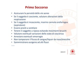 Primo Soccorso
• Assicurare la pervietà delle vie aeree
• Se il soggetto è cosciente, valutare alterazioni della
respirazione
• Se il soggetto è incosciente, inserire cannula orofaringea
(aspiratore)
• Essere pronti a ventilare
• Tenere il soggetto a riposo evitando movimenti bruschi
• Valutare eventuali variazioni dello stato di coscienza
• Arrestare eventuali emorragie
• Non tamponare il flusso di sangue/liquor da naso/orecchie
• Somministrare ossigeno ad alti flussi
……
 