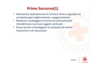 Primo Soccorso(1)
• Monitorare ripetutamente le funzioni vitali e segnalare (o
annotare) ogni miglioramento o peggioramento
• Medicare e proteggere le ferite ed eventualmente
immobilizzare eventuali oggetti conficcati
• Essere pronti a fronteggiare la comparsa di vomito
improvviso o di convulsioni
 