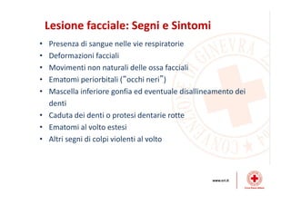 Lesione facciale: Segni e Sintomi
• Presenza di sangue nelle vie respiratorie
• Deformazioni facciali
• Movimenti non naturali delle ossa facciali
• Ematomi periorbitali (“occhi neri”)
• Mascella inferiore gonfia ed eventuale disallineamento dei
denti
• Caduta dei denti o protesi dentarie rotte
• Ematomi al volto estesi
• Altri segni di colpi violenti al volto
 