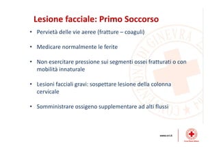 Lesione facciale: Primo Soccorso
• Pervietà delle vie aeree (fratture – coaguli)
• Medicare normalmente le ferite
• Non esercitare pressione sui segmenti ossei fratturati o con
mobilità innaturale
• Lesioni facciali gravi: sospettare lesione della colonna
cervicale
• Somministrare ossigeno supplementare ad alti flussi
 