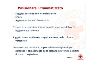 Posizionare il traumatizzato
• Soggetti coscienti con lesioni craniche
• Chiuse
• Apparentemente di lieve entità
Possono essere posizionati con la parte superiore del corpo
leggermente sollevata
Soggetti incoscienti o con sospetta lesione della colonna
vertebrale
Devono essere posizionati supini utilizzando i presidi per
garantire l’allineamento della colonna ed avendo a portata
di mano l’aspiratore
 