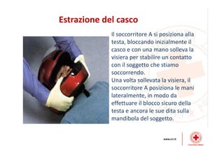 Estrazione del casco
Il soccorritore A si posiziona alla
testa, bloccando inizialmente il
casco e con una mano solleva la
visiera per stabilire un contatto
con il soggetto che stiamo
soccorrendo.
Una volta sollevata la visiera, il
soccorritore A posiziona le mani
lateralmente, in modo da
effettuare il blocco sicuro della
testa e ancora le sue dita sulla
mandibola del soggetto.
 