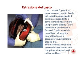 Estrazione del casco
Il soccorritore B, posiziona
una mano aperta sotto il collo
del soggetto appoggiando il
gomito corrispondente a
terra, in modo da assumere
una posizione stabile; l’altra
mano viene posizionata a
forma di C sulle ossa della
mandibola del soggetto,
permettendo così al
soccorritore A di liberare le
proprie dita.
Effettuare questa manovra
prestando attenzione a non
comprimere i tessuti molli
della mandibola.
 